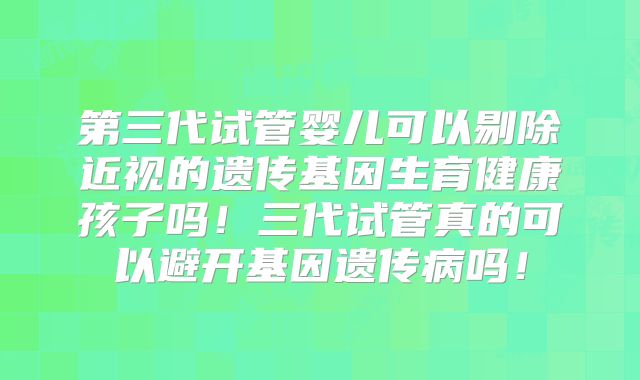 第三代试管婴儿可以剔除近视的遗传基因生育健康孩子吗！三代试管真的可以避开基因遗传病吗！
