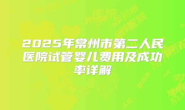 2025年常州市第二人民医院试管婴儿费用及成功率详解