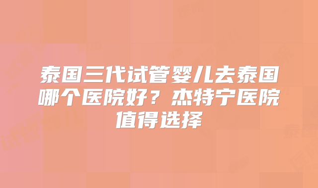 泰国三代试管婴儿去泰国哪个医院好?杰特宁医院值得选择