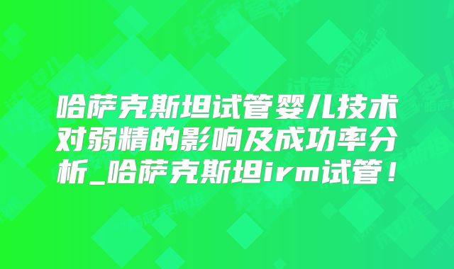 哈萨克斯坦试管婴儿技术对弱精的影响及成功率分析_哈萨克斯坦irm试管！
