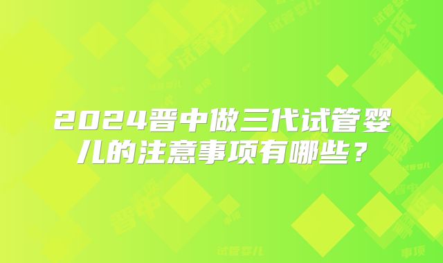 2024晋中做三代试管婴儿的注意事项有哪些？