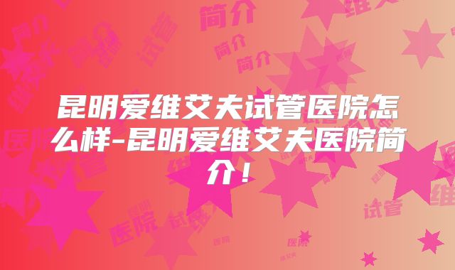 昆明爱维艾夫试管医院怎么样-昆明爱维艾夫医院简介！