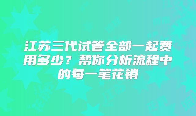 江苏三代试管全部一起费用多少？帮你分析流程中的每一笔花销
