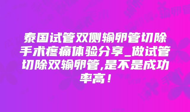 泰国试管双侧输卵管切除手术疼痛体验分享_做试管切除双输卵管,是不是成功率高！