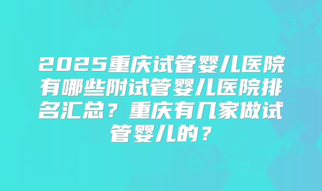 2025重庆试管婴儿医院有哪些附试管婴儿医院排名汇总？重庆有几家做试管婴儿的？