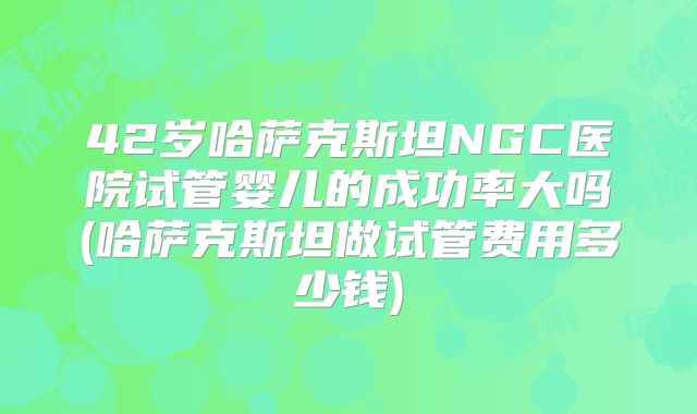 42岁哈萨克斯坦NGC医院试管婴儿的成功率大吗(哈萨克斯坦做试管费用多少钱)