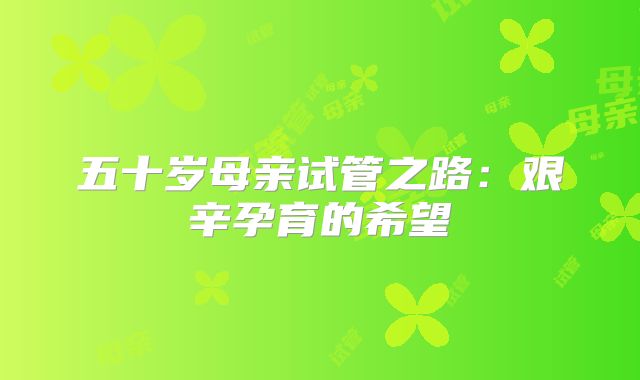 五十岁母亲试管之路：艰辛孕育的希望
