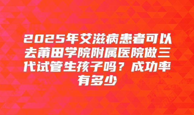 2025年艾滋病患者可以去莆田学院附属医院做三代试管生孩子吗？成功率有多少