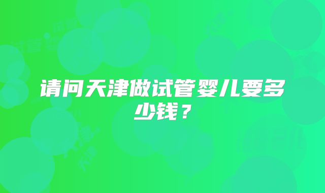 请问天津做试管婴儿要多少钱？