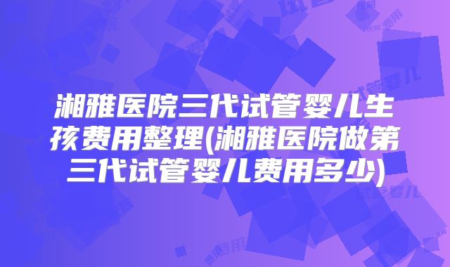 湘雅医院三代试管婴儿生孩费用整理(湘雅医院做第三代试管婴儿费用多少)