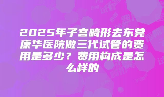 2025年子宫畸形去东莞康华医院做三代试管的费用是多少?费用构成是怎么样的