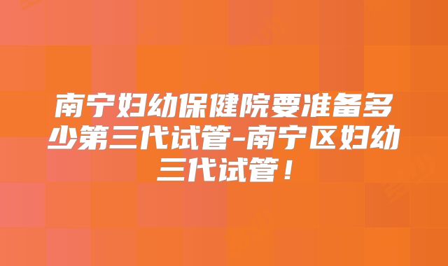 南宁妇幼保健院要准备多少第三代试管-南宁区妇幼三代试管！