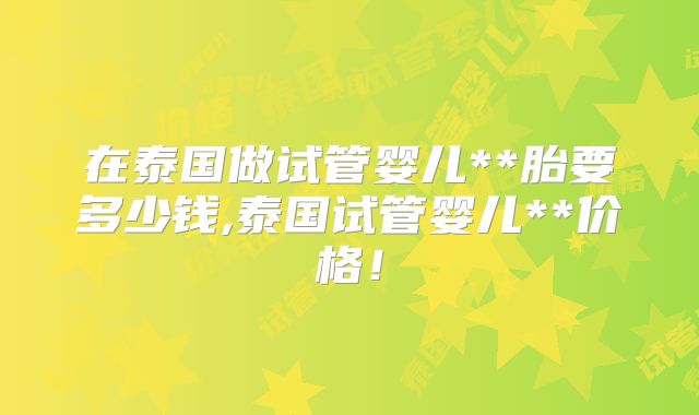 在泰国做试管婴儿**胎要多少钱,泰国试管婴儿**价格！