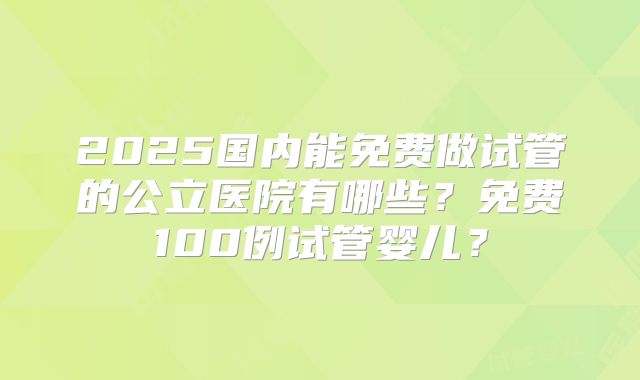 2025国内能免费做试管的公立医院有哪些？免费100例试管婴儿？