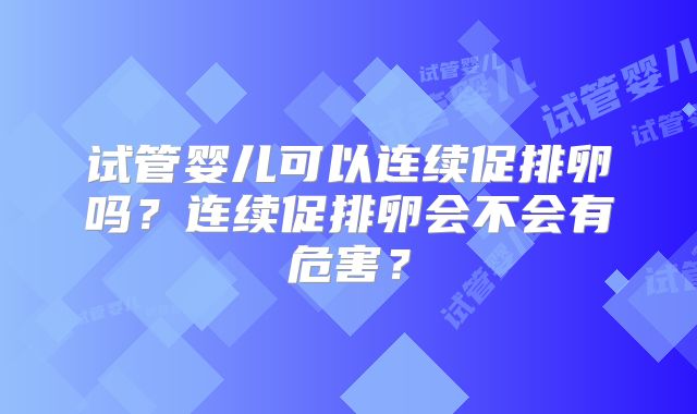 试管婴儿可以连续促排卵吗？连续促排卵会不会有危害？