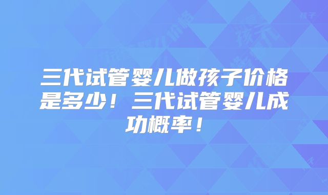 三代试管婴儿做孩子价格是多少!三代试管婴儿成功概率!