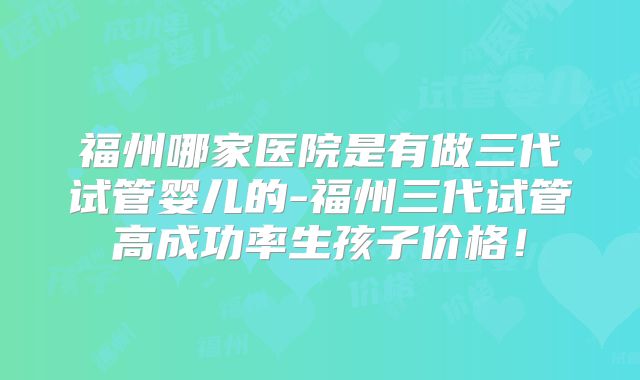 福州哪家医院是有做三代试管婴儿的-福州三代试管高成功率生孩子价格!