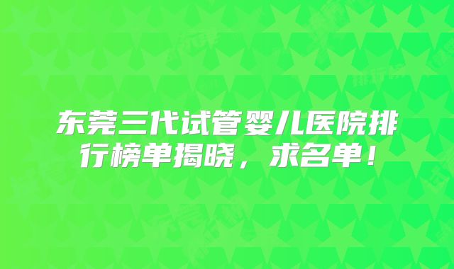 东莞三代试管婴儿医院排行榜单揭晓，求名单！