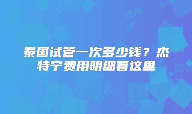 泰国试管一次多少钱？杰特宁费用明细看这里