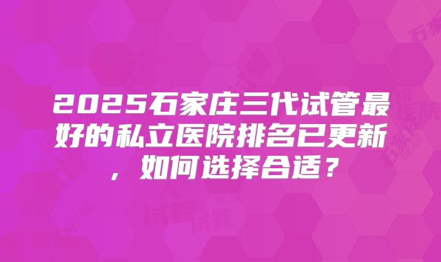 2025石家庄三代试管最好的私立医院排名已更新，如何选择合适？