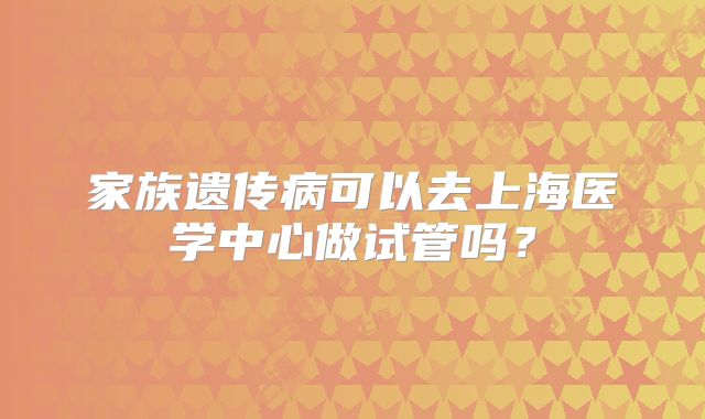 家族遗传病可以去上海医学中心做试管吗?