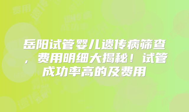 岳阳试管婴儿遗传病筛查,费用明细大揭秘!试管成功率高的及费用