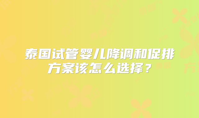 泰国试管婴儿降调和促排方案该怎么选择?