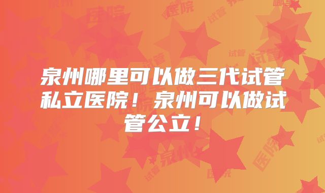 泉州哪里可以做三代试管私立医院！泉州可以做试管公立！