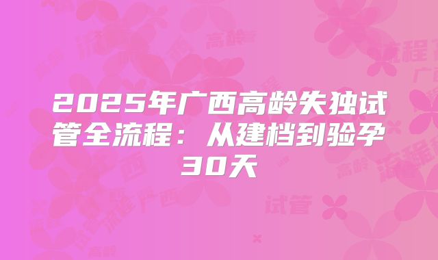 2025年广西高龄失独试管全流程：从建档到验孕30天