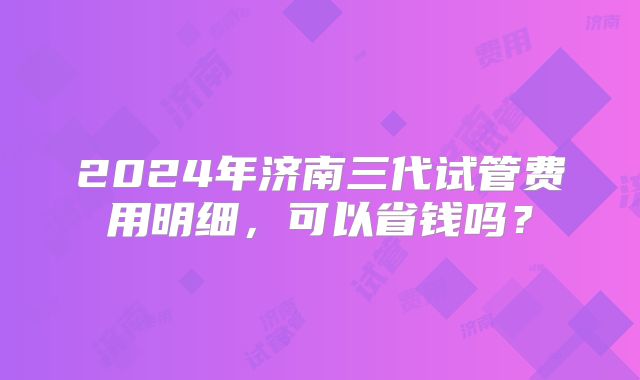 2024年济南三代试管费用明细,可以省钱吗?