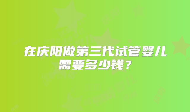 在庆阳做第三代试管婴儿需要多少钱?