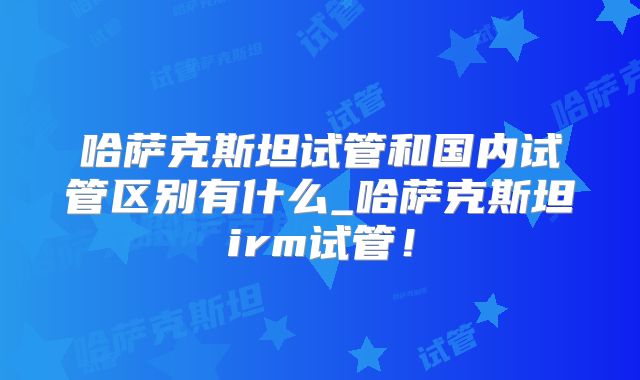 哈萨克斯坦试管和国内试管区别有什么_哈萨克斯坦irm试管！