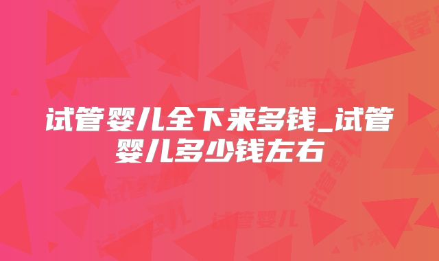 试管婴儿全下来多钱_试管婴儿多少钱左右