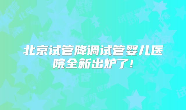 北京试管降调试管婴儿医院全新出炉了!