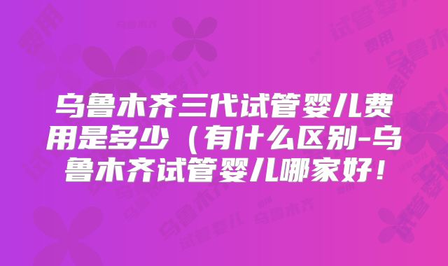 乌鲁木齐三代试管婴儿费用是多少（有什么区别-乌鲁木齐试管婴儿哪家好！