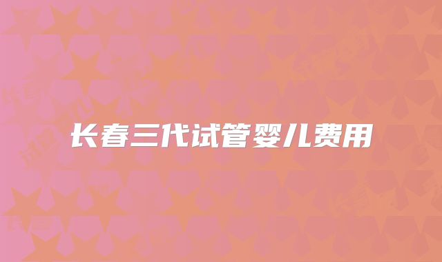 长春三代试管婴儿费用