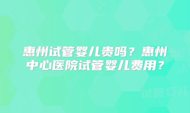惠州试管婴儿贵吗？惠州中心医院试管婴儿费用？
