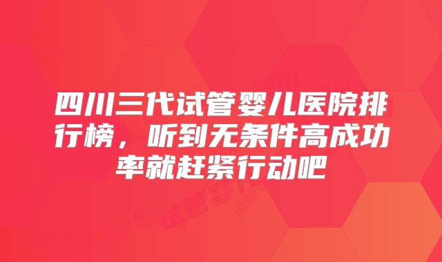 四川三代试管婴儿医院排行榜,听到无条件高成功率就赶紧行动吧