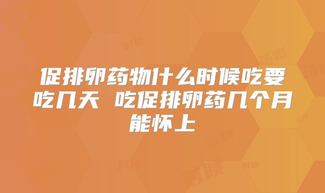 促排卵药物什么时候吃要吃几天 吃促排卵药几个月能怀上