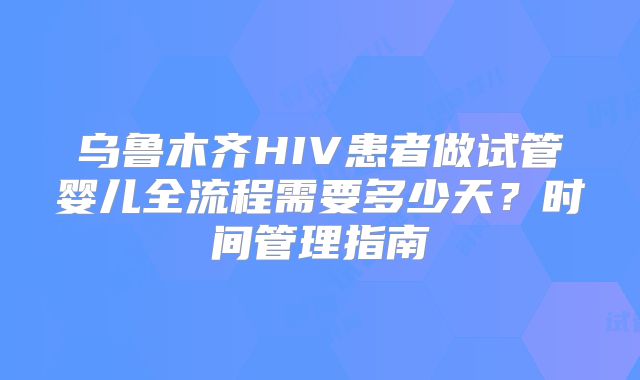 乌鲁木齐HIV患者做试管婴儿全流程需要多少天？时间管理指南