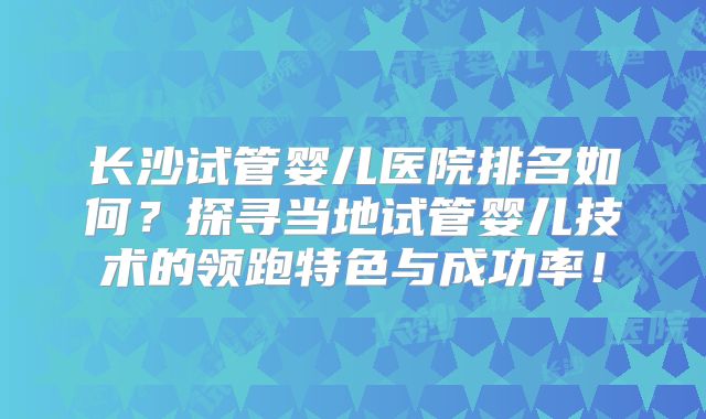 长沙试管婴儿医院排名如何？探寻当地试管婴儿技术的领跑特色与成功率！