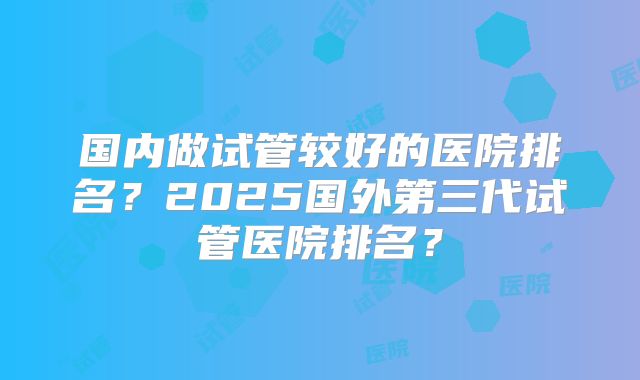 国内做试管较好的医院排名?2025国外第三代试管医院排名?