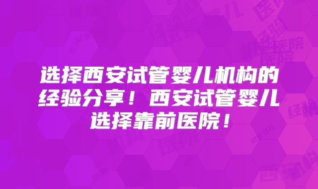 选择西安试管婴儿机构的经验分享！西安试管婴儿选择靠前医院！