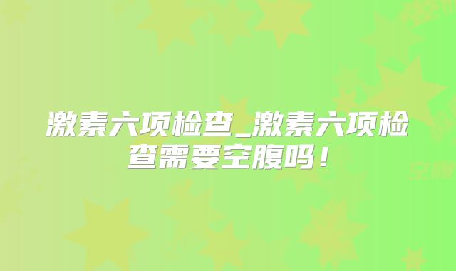 激素六项检查_激素六项检查需要空腹吗！