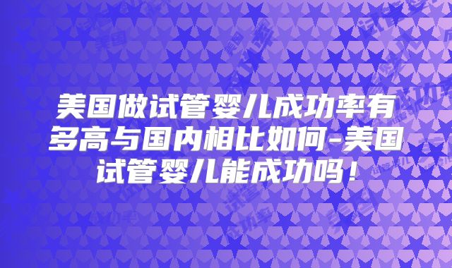 美国做试管婴儿成功率有多高与国内相比如何-美国试管婴儿能成功吗！