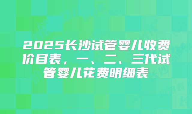 2025长沙试管婴儿收费价目表，一、二、三代试管婴儿花费明细表