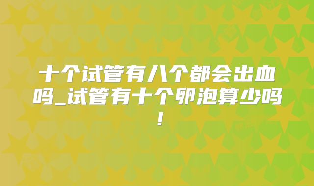 十个试管有八个都会出血吗_试管有十个卵泡算少吗！