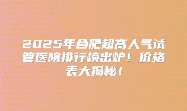 2025年合肥超高人气试管医院排行榜出炉！价格表大揭秘！