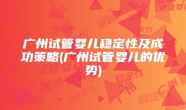 广州试管婴儿稳定性及成功策略(广州试管婴儿的优势)