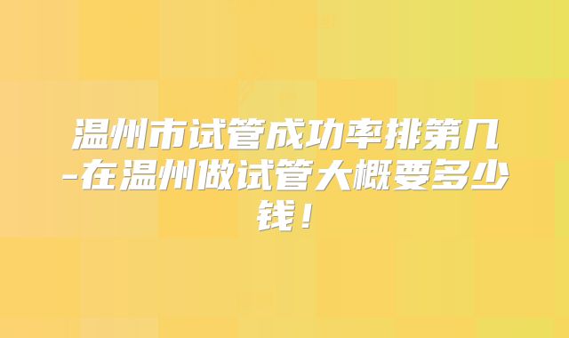 温州市试管成功率排第几-在温州做试管大概要多少钱!